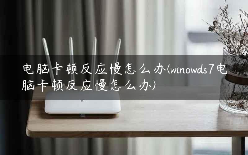 电脑卡顿反应慢怎么办(winowds7电脑卡顿反应慢怎么办)