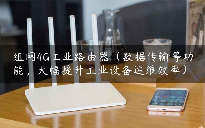 组网4G工业路由器（数据传输等功能，大幅提升工业设备运维效率）