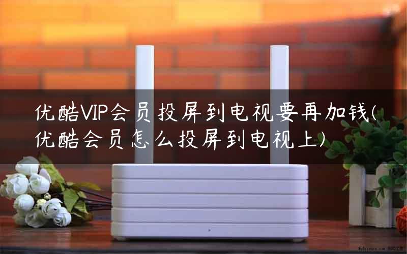 优酷VIP会员投屏到电视要再加钱(优酷会员怎么投屏到电视上)