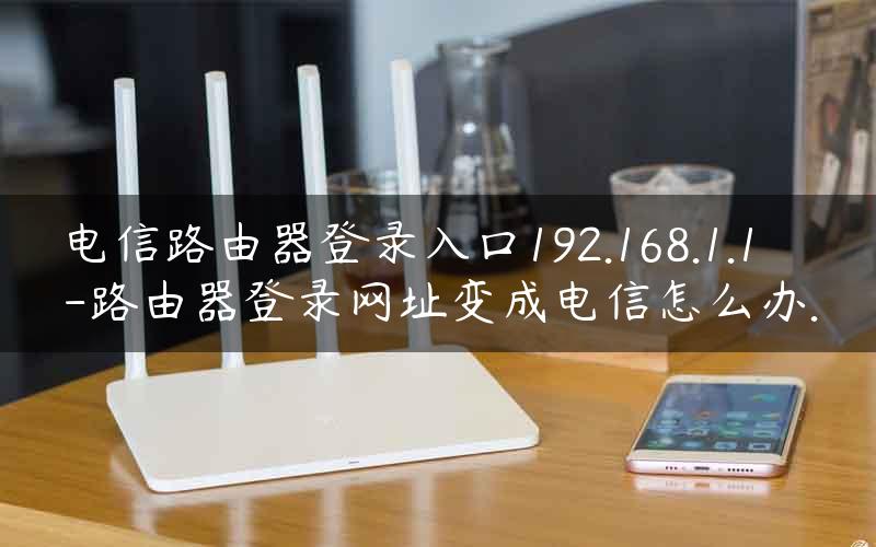 电信路由器登录入口192.168.1.1-路由器登录网址变成电信怎么办.