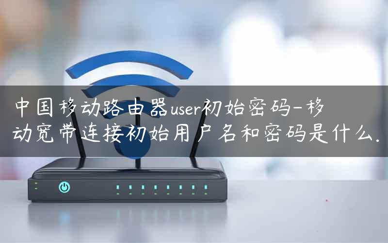 中国移动路由器user初始密码-移动宽带连接初始用户名和密码是什么.