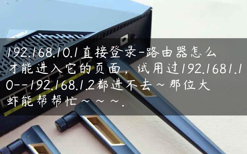 192.168.10.1直接登录-路由器怎么才能进入它的页面，试用过192.1681.10–192.168.1.2都进不去~那位大虾能帮帮忙~~~.