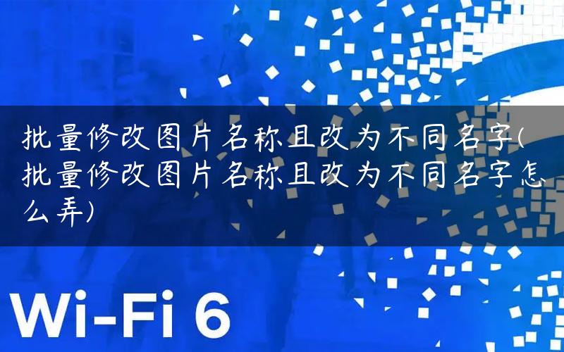 批量修改图片名称且改为不同名字(批量修改图片名称且改为不同名字怎么弄)