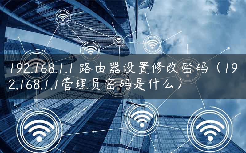 192.168.1.1 路由器设置修改密码（192.168.1.1管理员密码是什么）