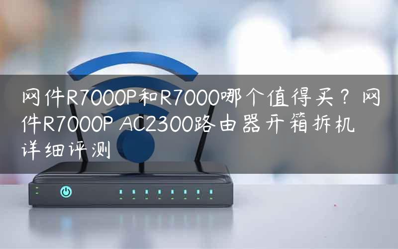 网件R7000P和R7000哪个值得买？网件R7000P AC2300路由器开箱拆机详细评测