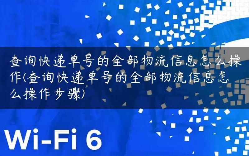 查询快递单号的全部物流信息怎么操作(查询快递单号的全部物流信息怎么操作步骤)