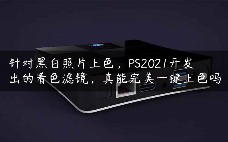 针对黑白照片上色，PS2021开发出的着色滤镜，真能完美一键上色吗