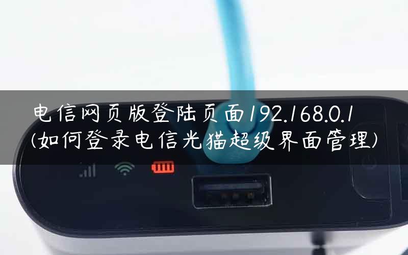 电信网页版登陆页面192.168.0.1(如何登录电信光猫超级界面管理)