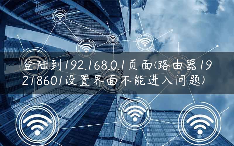 登陆到192.168.0.1页面(路由器19218601设置界面不能进入问题)