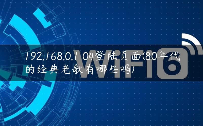 192.168.0.1 04登陆页面(80年代的经典老歌有哪些吗)