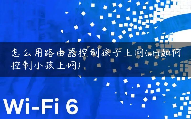 怎么用路由器控制孩子上网(wifi如何控制小孩上网)